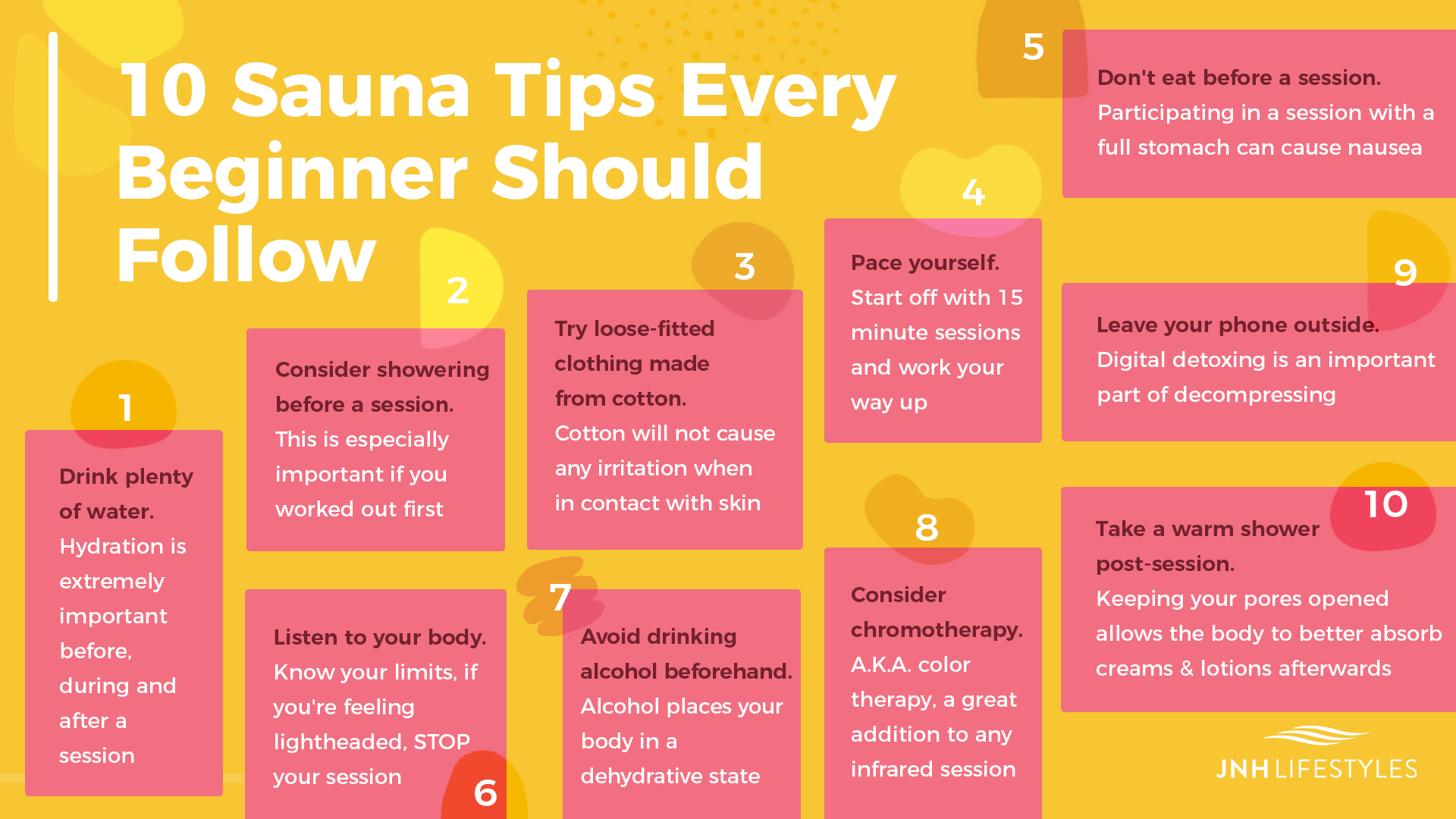 10 Sauna Tips Every Beginner Should Follow 1. Drink plenty of water - hydration is extremely important before, during and after a session 2. Consider showering before a session - this is especially important if you worked out first 3. Try loose-fitted clothing made from cotton - cotton will not cause any irritation when in contact with skin 4. Pace yourself - start off with 15 minute sessions and work your way up 5. Don't eat before a session - participating in a session with a full stomach can cause nausea 6. Listen to your body - know your limits, if you're feeling lightheaded, STOP your session 7. Avoid drinking alcohol beforehand - alcohol places your body in a dehydrative state 8. Consider chromotherapy - A.K.A. color therapy, a great addition to any infrared session 9. Try not bringing your phone inside - digital detoxing is an important part of decompressing 10. Take a warm shower post-session - keeping your pores opened allows the body to better absorb creams & lotions afterwards