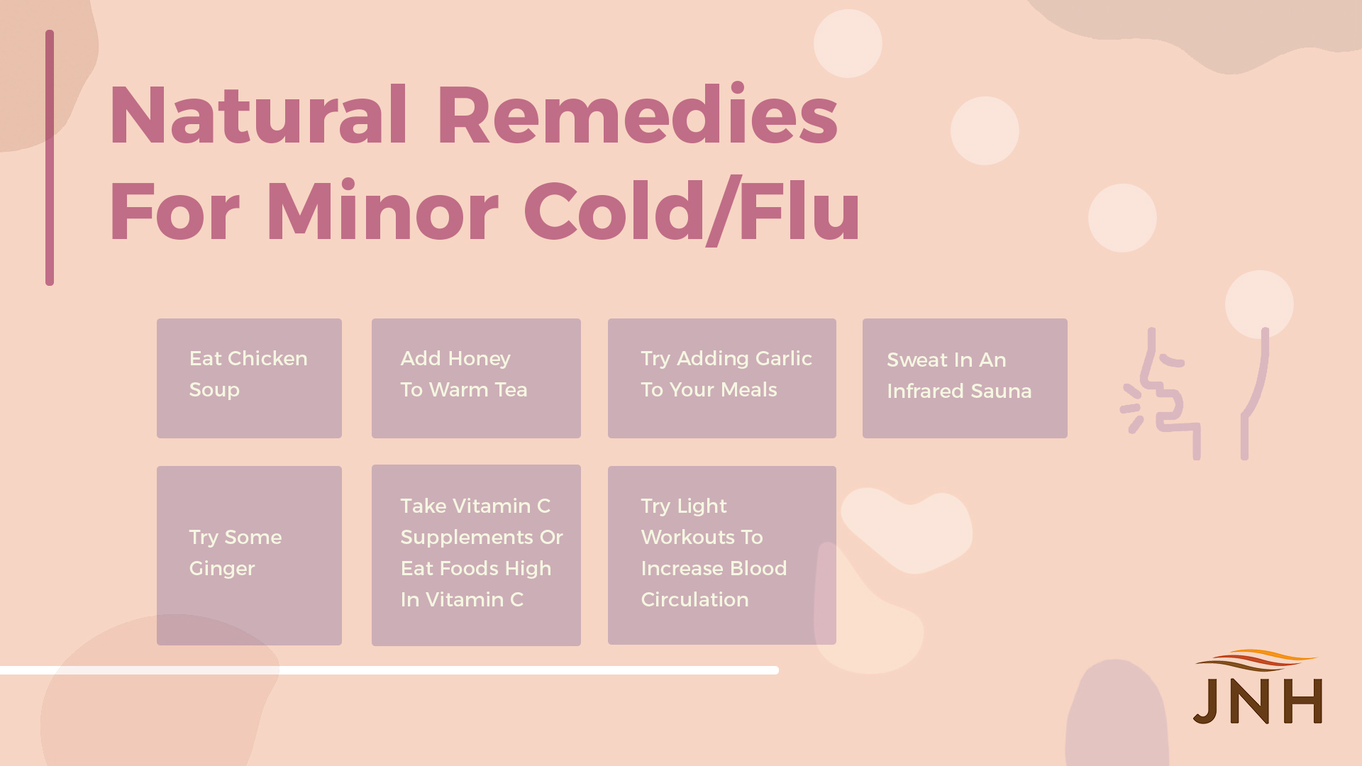 Natural Remedies For Minor Cold/Flu Symptoms: 1. Eat Chicken Soup 2. Try Some Ginger 3. Add Honey To Warm Tea 4. Take Vitamin C Supplements Or Eat Foods High In Vitamin C 5. Try Adding Garlic To Your Meals 6. Try Light Workouts To Increase Blood Circulation 7. Sweat In An Infrared Sauna