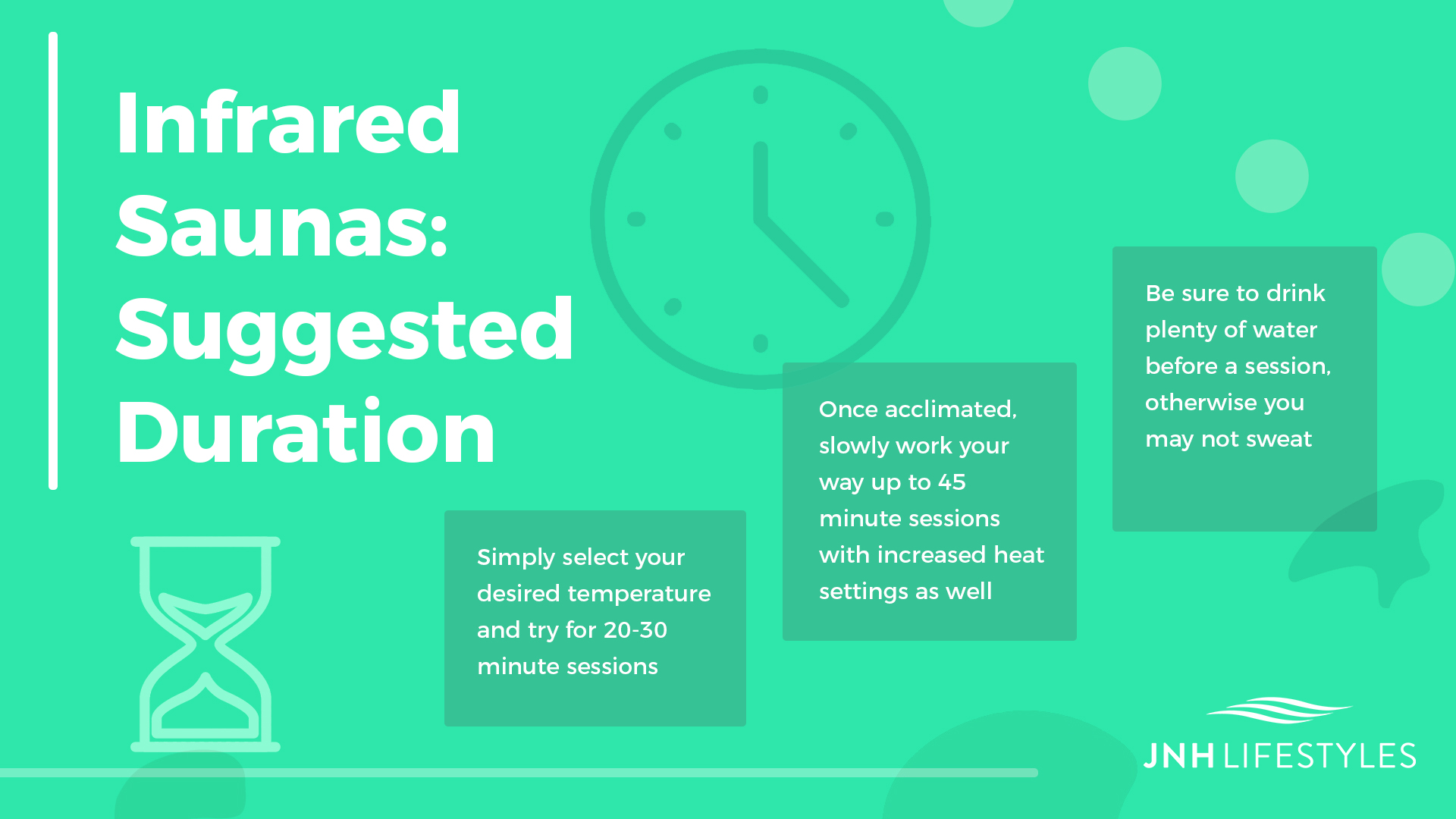 Infrared Saunas: Suggested Duration -Simply select your desired temperature and try for 20-30 minute sessions -Once acclimated, slowly work your way up to 45 minute sessions with increased heat settings as well -Be sure to drink plenty of water before a session, otherwise you may not sweat